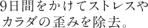 9日間をかけてストレスやカラダの歪みを除去。