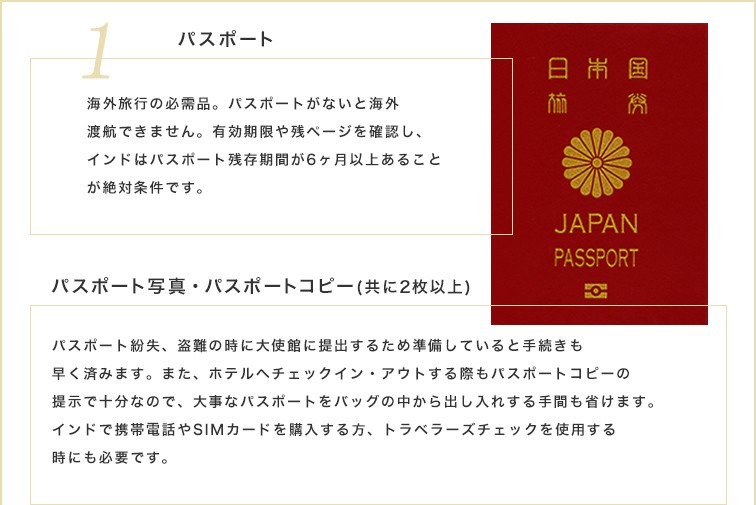 海外旅行の必需品。パスポートがないと海外渡航できません。有効期限や残ページを確認し、インドはパスポート残存期間が6ヶ月以上あることが絶対条件です。また、パスポート紛失、盗難の時に大使館に提出するためパスポート写真とパスポートコピー（ともに2枚以上）を準備していると手続きも早く済みます。ホテルへチェックイン・アウトする際もパスポートコピーの提示で十分なので、大事なパスポートをバッグの中から出し入れする手間も省けます。インドで携帯電話やSIMカードを購入する方、トラベラーズチェックを使用する時にも必要です。