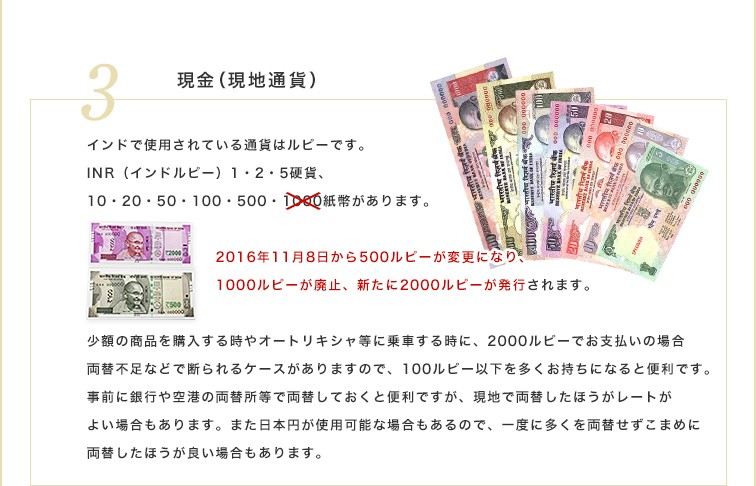 インドで使用されている通貨はルピーです。INR （インドルピー）1・2・5硬貨、10・20・50・100・500・2000紙幣があります。少額の商品を購入する時やオートリキシャ等に乗車する時に、2000ルピーでお支払いの場合、両替不足などで断られるケースがありますので、100ルピー以下を多くお持ちになると便利です。事前に銀行や空港の両替所等で両替しておくと便利ですが、現地で両替したほうがレートがよい場合もあります。また日本円が使用可能な場合もあるので、一度に多くを両替せずこまめに両替したほうが良い場合もあります。