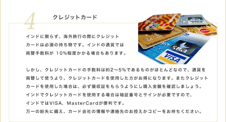 インドに限らず、海外旅行の際にクレジットカードは必須の持ち物です。インドの通貨では両替手数料が10%程度かかる場合もあります。しかし、クレジットカードの手数料は約2～5%であるものがほとんどなので、通貨を両替して使うより、クレジットカードを使用した方がお得になります。またクレジットカードを使用した場合は、必ず領収証をもらうようにし購入金額を確認しましょう。インドでクレジットカードを使用する場合は暗証番号とサインが必要ですので、インドではVISA、MasterCardが便利です。万一の紛失に備え、カード会社の情報や連絡先のお控えかコピーをお持ちください。