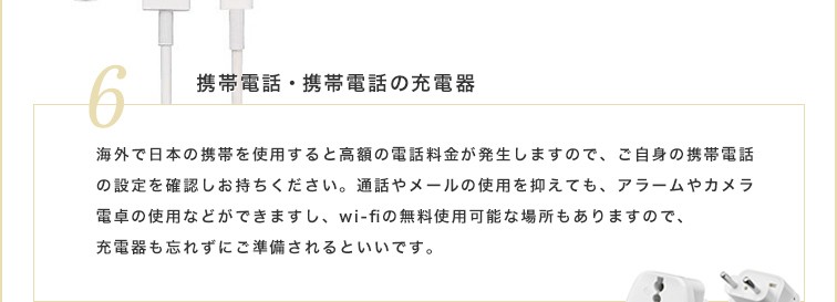 海外で日本の携帯を使用すると高額の電話料金が発生しますので、ご自身の携帯電話の設定を確認しお持ちください。通話やメールの使用を抑えても、アラームやカメラ電卓の使用などができますし、wi-fiの無料使用可能な場所もありますので、充電器も忘れずにご準備されるといいです。