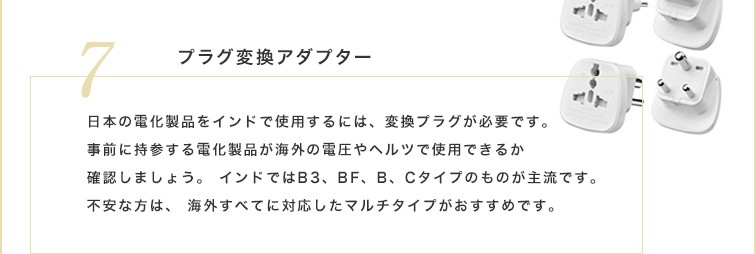 日本の電化製品をインドで使用するには、変換プラグが必要です。事前に持参する電化製品が海外の電圧やヘルツで使用できるか確認しましょう。インドではB3、BF、B、Cタイプのものが主流です。不安な方は、海外すべてに対応したマルチタイプがおすすめです。