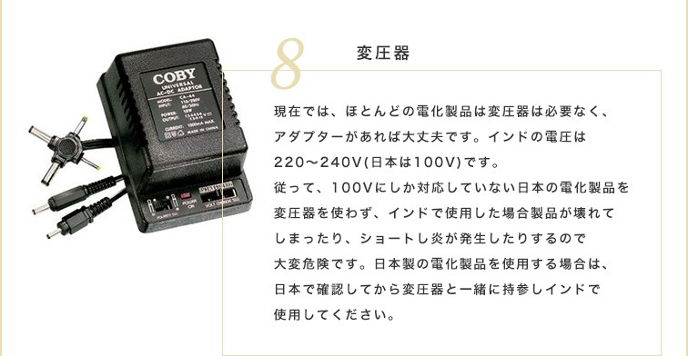 現在では、ほとんどの電化製品は変圧器は必要なく、アダプターがあれば大丈夫です。インドの電圧は220～240V（日本は100V）です。従って、100Vにしか対応していない日本の電化製品を変圧器を使わず、インドで使用した場合製品が壊れてしまったり、ショートし炎が発生したりするので大変危険です。日本製の電化製品を使用する場合は、日本で確認してから変圧器と一緒に持参しインドで使用してください。