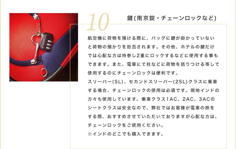 航空機に荷物を預ける際に、バッグに鍵が掛かっていないと荷物の預かりを拒否されます。その他、ホテルの鍵だけでは心配な方は持参し2重にロックするなどに使用する事もできます。また、電車にて柱などに荷物を括りつける等して使用するのにチェーンロックは便利です。スリーパー（SL）、セカンドスリーパー（2SL）クラスに乗車する場合、チェーンロックの使用は必須です。現地インドの方々も使用しています。乗車クラス1AC、2AC、3ACのシートクラスは安全なので、弊社ではお客様が電車の旅をする際、おすすめさせていただいておりますが心配な方は、チェーンロックをご使用ください。※インドのどこでも購入できます。