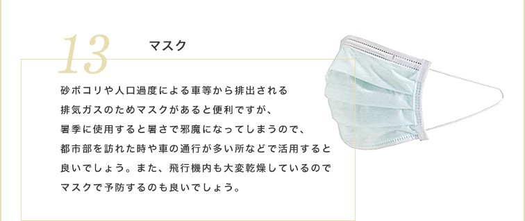 砂ボコリや人口過度による車等から排出される排気ガスのためマスクがあると便利ですが、客季に使用すると暑さで邪魔になってしまうので、都市部を訪れた時や車の通行が多い所などで活用すると良いでしょう。また、飛行機内も大変乾燥しているのでマスクで予防するのも良いでしょう。