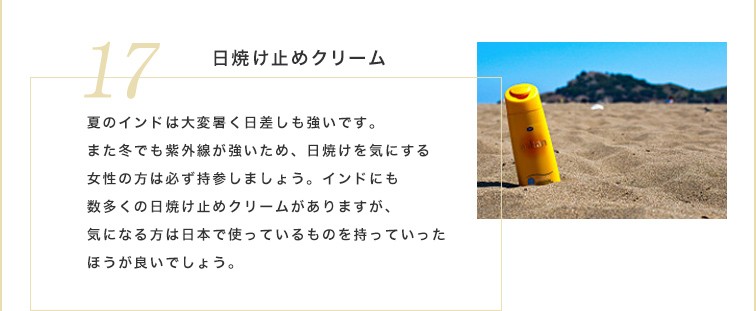 インドにも数多くの日焼け止めクリームがありますが、気になる方は日本で使っているものを持っていったほうが良いでしょう。夏のインドは大変暑く日差しも強いです。また冬でも紫外線が強いため、日焼けを気にする女性の方は必ず持参しましょう。