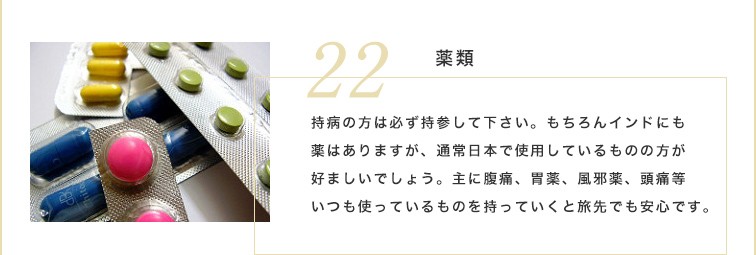 持病の方は必ず薬を持参して下さい。もちろんインドにも薬はありますが、通常日本で使用しているものの方が好ましいでしょう。主に腹痛、胃薬、風邪薬、頭痛等いつも使っているものを持っていくと旅先でも安心です。