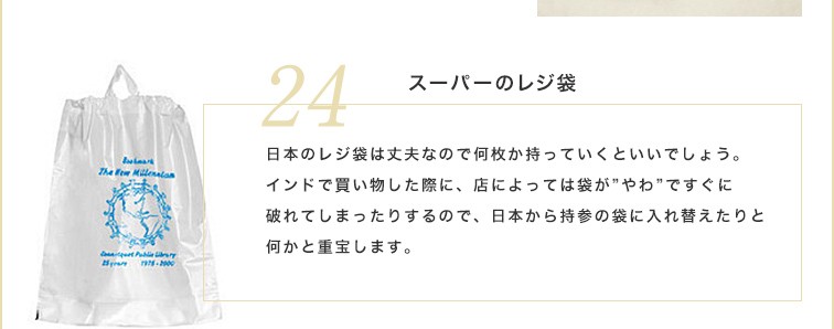 日本のレジ袋は丈夫なので何枚か持っていくといいでしょう。インドで買い物した際に、店によっては袋が”やわ”ですぐに破れてしまったりするので、日本から持参の袋に入れ替えたりと何かと重宝します。